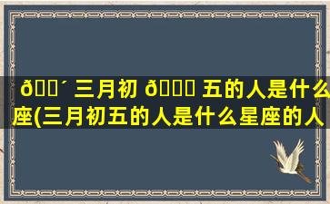 🐴 三月初 🐎 五的人是什么星座(三月初五的人是什么星座的人)